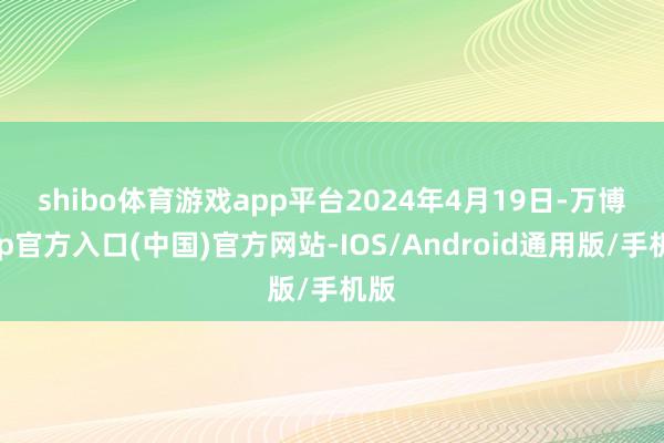 shibo体育游戏app平台　　2024年4月19日-万博app官方入口(中国)官方网站-IOS/Android通用版/手机版