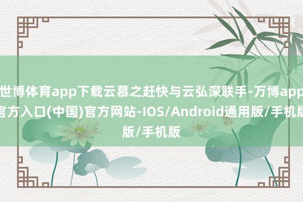 世博体育app下载云慕之赶快与云弘深联手-万博app官方入口(中国)官方网站-IOS/Android通用版/手机版