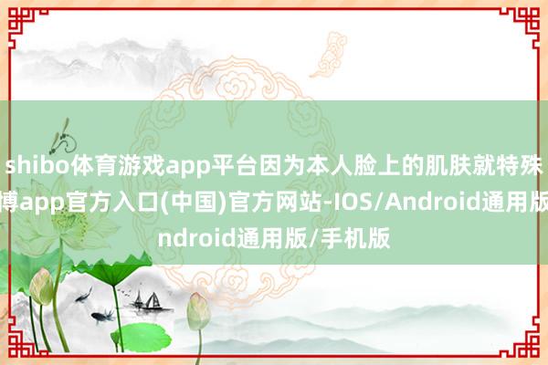 shibo体育游戏app平台因为本人脸上的肌肤就特殊明锐-万博app官方入口(中国)官方网站-IOS/Android通用版/手机版