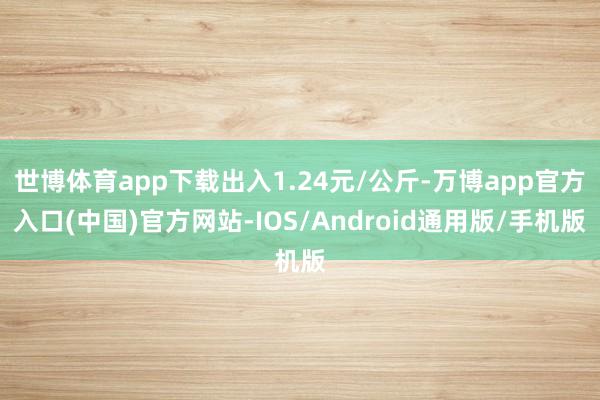 世博体育app下载出入1.24元/公斤-万博app官方入口(中国)官方网站-IOS/Android通用版/手机版