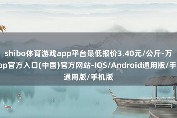 shibo体育游戏app平台最低报价3.40元/公斤-万博app官方入口(中国)官方网站-IOS/Android通用版/手机版