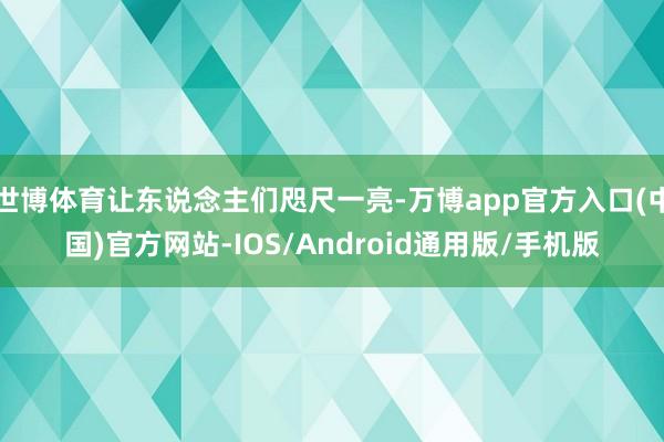 世博体育让东说念主们咫尺一亮-万博app官方入口(中国)官方网站-IOS/Android通用版/手机版