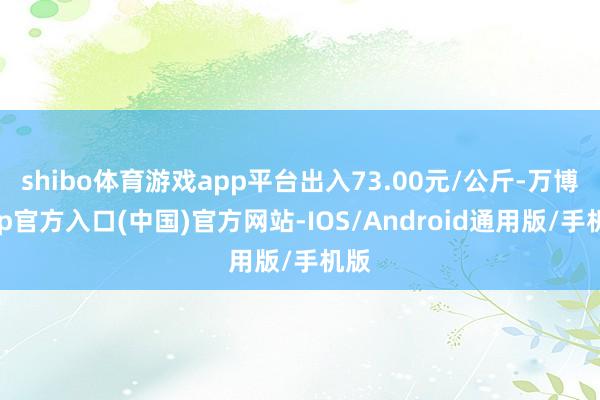 shibo体育游戏app平台出入73.00元/公斤-万博app官方入口(中国)官方网站-IOS/Android通用版/手机版