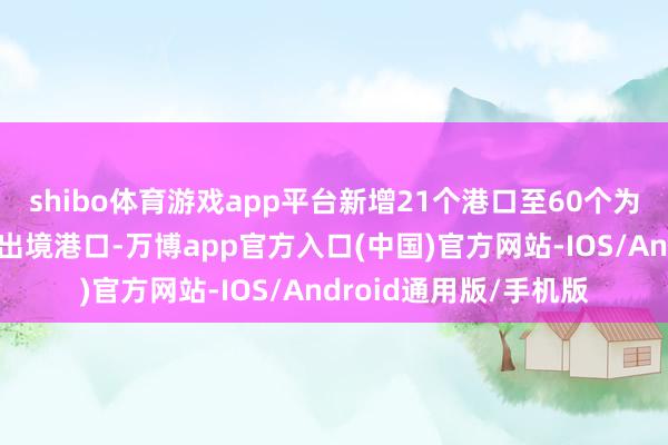 shibo体育游戏app平台新增21个港口至60个为过境免签东谈主员入出境港口-万博app官方入口(中国)官方网站-IOS/Android通用版/手机版