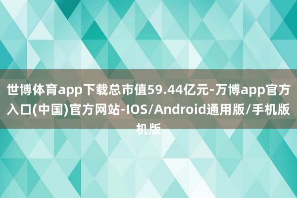 世博体育app下载总市值59.44亿元-万博app官方入口(中国)官方网站-IOS/Android通用版/手机版