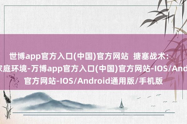 世博app官方入口(中国)官方网站  搪塞战术：  提供温馨、悠然的家庭环境-万博app官方入口(中国)官方网站-IOS/Android通用版/手机版