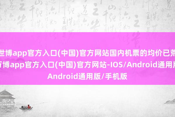 世博app官方入口(中国)官方网站国内机票的均价已荒芜千元-万博app官方入口(中国)官方网站-IOS/Android通用版/手机版