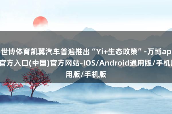 世博体育凯翼汽车普遍推出“Yi+生态政策”-万博app官方入口(中国)官方网站-IOS/Android通用版/手机版