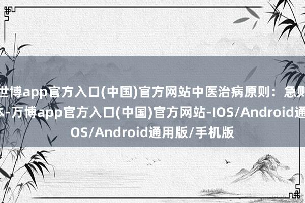 世博app官方入口(中国)官方网站中医治病原则：急则治标缓则治本-万博app官方入口(中国)官方网站-IOS/Android通用版/手机版