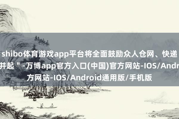 shibo体育游戏app平台将全面鼓励众人仓网、快递网、航空网＂三网并起＂-万博app官方入口(中国)官方网站-IOS/Android通用版/手机版