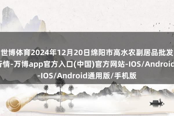 世博体育2024年12月20日绵阳市高水农副居品批发有限公司价钱行情-万博app官方入口(中国)官方网站-IOS/Android通用版/手机版