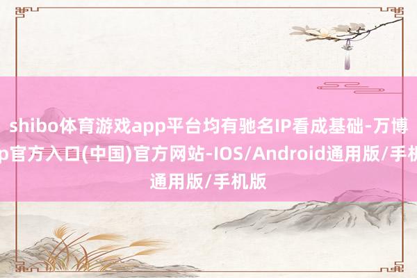 shibo体育游戏app平台均有驰名IP看成基础-万博app官方入口(中国)官方网站-IOS/Android通用版/手机版