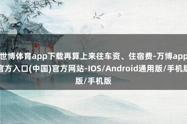 世博体育app下载再算上来往车资、住宿费-万博app官方入口(中国)官方网站-IOS/Android通用版/手机版