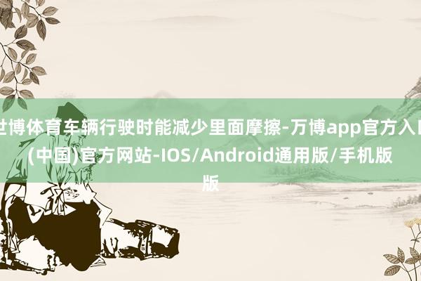 世博体育车辆行驶时能减少里面摩擦-万博app官方入口(中国)官方网站-IOS/Android通用版/手机版