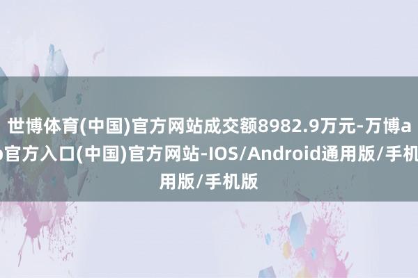 世博体育(中国)官方网站成交额8982.9万元-万博app官方入口(中国)官方网站-IOS/Android通用版/手机版