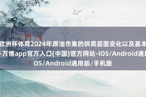 欧洲杯体育2024年原油市集的供需层面变化以及基本被市集计价-万博app官方入口(中国)官方网站-IOS/Android通用版/手机版