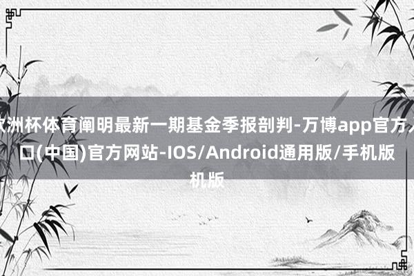 欧洲杯体育阐明最新一期基金季报剖判-万博app官方入口(中国)官方网站-IOS/Android通用版/手机版