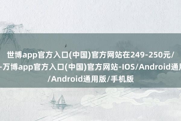 世博app官方入口(中国)官方网站在249-250元/克之间波动-万博app官方入口(中国)官方网站-IOS/Android通用版/手机版