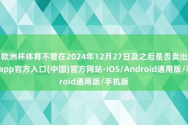 欧洲杯体育不管在2024年12月27日及之后是否卖出-万博app官方入口(中国)官方网站-IOS/Android通用版/手机版