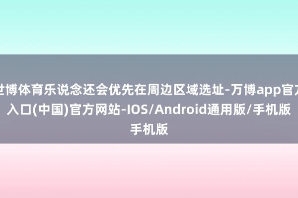 世博体育乐说念还会优先在周边区域选址-万博app官方入口(中国)官方网站-IOS/Android通用版/手机版