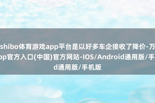 shibo体育游戏app平台是以好多车企接收了降价-万博app官方入口(中国)官方网站-IOS/Android通用版/手机版