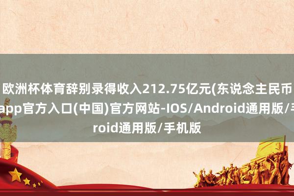 欧洲杯体育辞别录得收入212.75亿元(东说念主民币-万博app官方入口(中国)官方网站-IOS/Android通用版/手机版