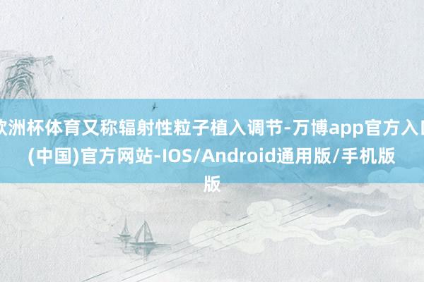 欧洲杯体育又称辐射性粒子植入调节-万博app官方入口(中国)官方网站-IOS/Android通用版/手机版