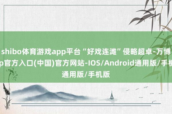 shibo体育游戏app平台“好戏连滩”侵略超卓-万博app官方入口(中国)官方网站-IOS/Android通用版/手机版