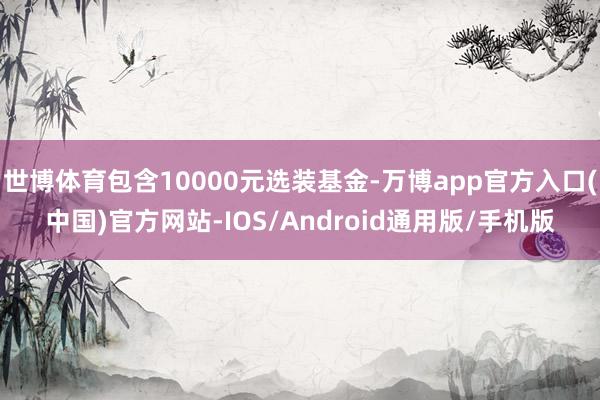 世博体育包含10000元选装基金-万博app官方入口(中国)官方网站-IOS/Android通用版/手机版