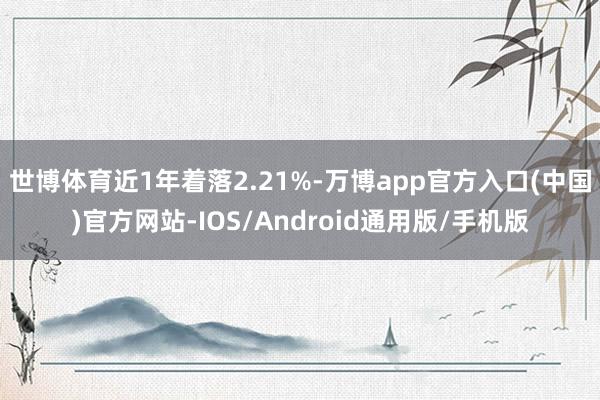 世博体育近1年着落2.21%-万博app官方入口(中国)官方网站-IOS/Android通用版/手机版