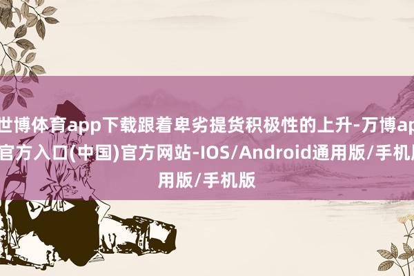 世博体育app下载跟着卑劣提货积极性的上升-万博app官方入口(中国)官方网站-IOS/Android通用版/手机版