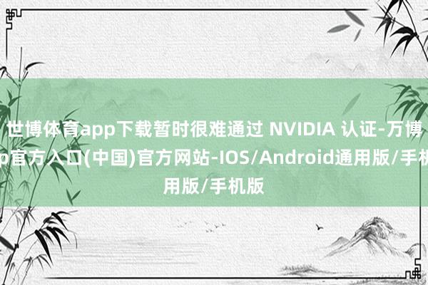 世博体育app下载暂时很难通过 NVIDIA 认证-万博app官方入口(中国)官方网站-IOS/Android通用版/手机版