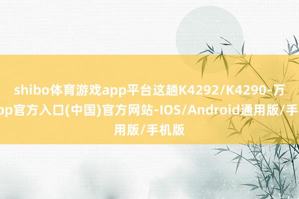 shibo体育游戏app平台这趟K4292/K4290-万博app官方入口(中国)官方网站-IOS/Android通用版/手机版