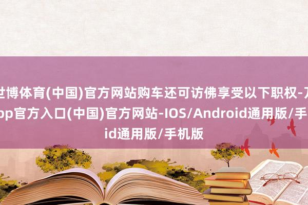 世博体育(中国)官方网站购车还可访佛享受以下职权-万博app官方入口(中国)官方网站-IOS/Android通用版/手机版