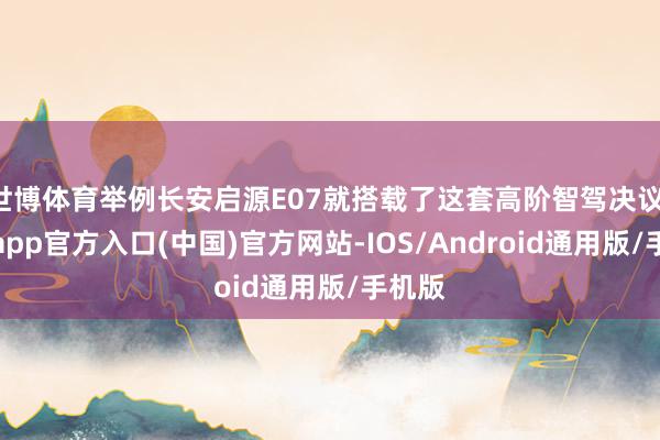 世博体育举例长安启源E07就搭载了这套高阶智驾决议-万博app官方入口(中国)官方网站-IOS/Android通用版/手机版