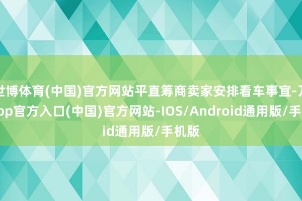 世博体育(中国)官方网站平直筹商卖家安排看车事宜-万博app官方入口(中国)官方网站-IOS/Android通用版/手机版