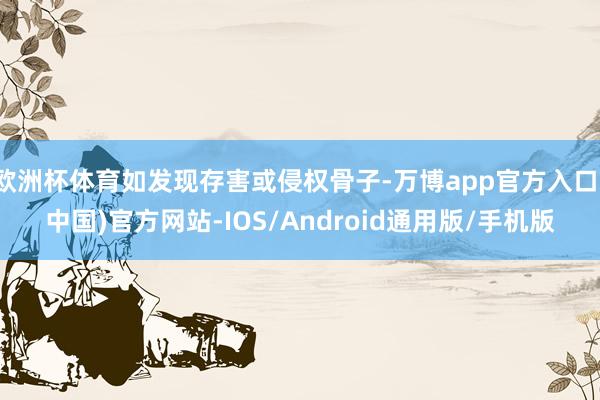 欧洲杯体育如发现存害或侵权骨子-万博app官方入口(中国)官方网站-IOS/Android通用版/手机版