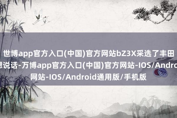 世博app官方入口(中国)官方网站bZ3X采选了丰田最新的家眷式瞎想说话-万博app官方入口(中国)官方网站-IOS/Android通用版/手机版