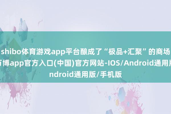 shibo体育游戏app平台酿成了“极品+汇聚”的商场竞争力-万博app官方入口(中国)官方网站-IOS/Android通用版/手机版