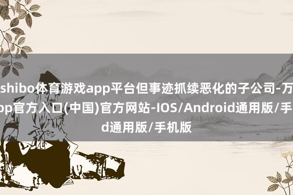 shibo体育游戏app平台但事迹抓续恶化的子公司-万博app官方入口(中国)官方网站-IOS/Android通用版/手机版