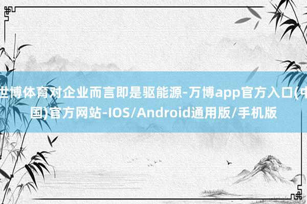 世博体育对企业而言即是驱能源-万博app官方入口(中国)官方网站-IOS/Android通用版/手机版