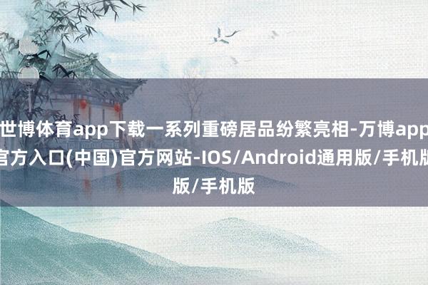 世博体育app下载一系列重磅居品纷繁亮相-万博app官方入口(中国)官方网站-IOS/Android通用版/手机版