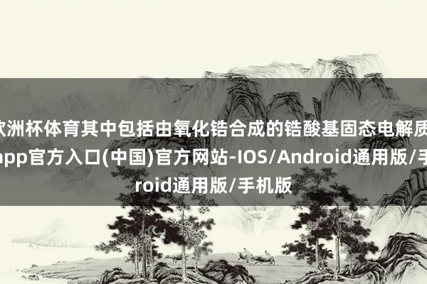 欧洲杯体育其中包括由氧化锆合成的锆酸基固态电解质-万博app官方入口(中国)官方网站-IOS/Android通用版/手机版