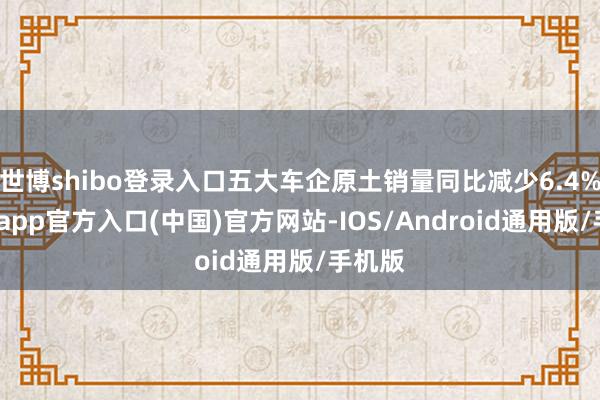 世博shibo登录入口五大车企原土销量同比减少6.4%-万博app官方入口(中国)官方网站-IOS/Android通用版/手机版