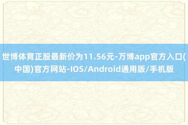 世博体育正股最新价为11.56元-万博app官方入口(中国)官方网站-IOS/Android通用版/手机版