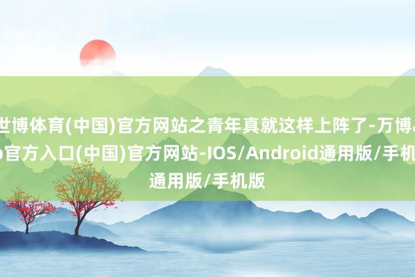世博体育(中国)官方网站之青年真就这样上阵了-万博app官方入口(中国)官方网站-IOS/Android通用版/手机版
