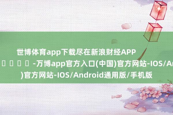 世博体育app下载尽在新浪财经APP            													-万博app官方入口(中国)官方网站-IOS/Android通用版/手机版