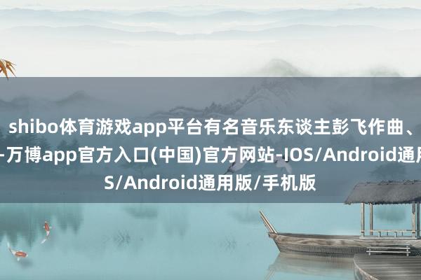 shibo体育游戏app平台有名音乐东谈主彭飞作曲、王海涛作词-万博app官方入口(中国)官方网站-IOS/Android通用版/手机版