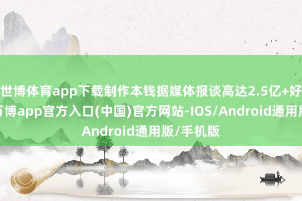 世博体育app下载制作本钱据媒体报谈高达2.5亿+好意思元-万博app官方入口(中国)官方网站-IOS/Android通用版/手机版