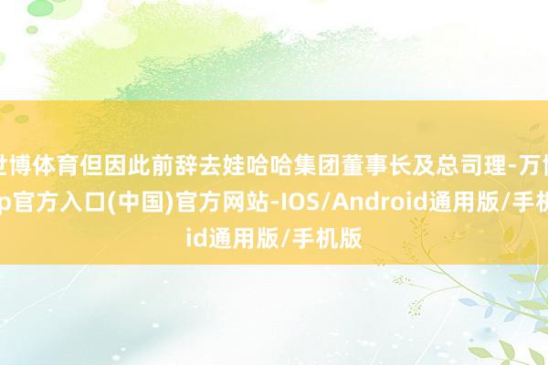 世博体育但因此前辞去娃哈哈集团董事长及总司理-万博app官方入口(中国)官方网站-IOS/Android通用版/手机版